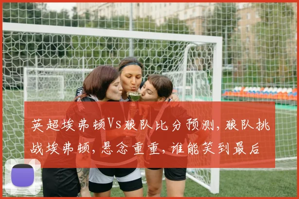 英超埃弗顿Vs狼队比分预测,狼队挑战埃弗顿,悬念重重,谁能笑到最后