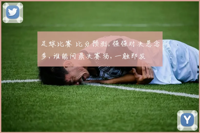 足球比赛 比分预测,强强对决悬念多,谁能问鼎决赛场,一触即发