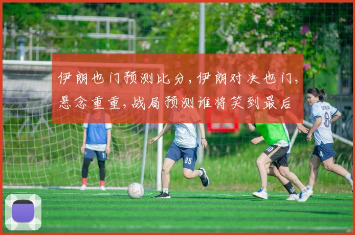伊朗也门预测比分,伊朗对决也门,悬念重重,战局预测谁将笑到最后